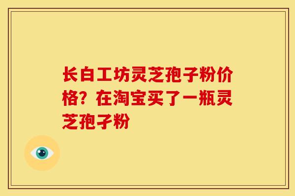 长白工坊灵芝孢子粉价格?在淘宝买了一瓶灵芝孢孑粉 长白工坊灵芝孢子粉价格?在淘宝买了一瓶灵芝孢孑粉