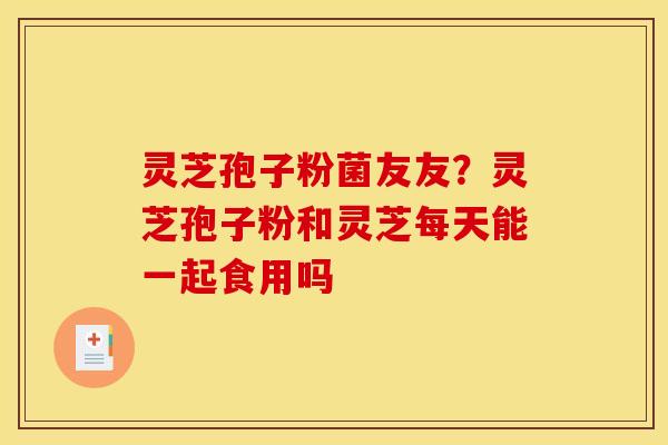 灵芝孢子粉菌友友?灵芝孢子粉和灵芝每天能一起食用吗 灵芝孢子粉菌友友?灵芝孢子粉和灵芝每天能一起食用吗