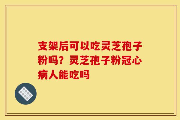 支架后可以吃灵芝孢子粉吗?灵芝孢子粉人能吃吗 支架后可以吃灵芝孢子粉吗?灵芝孢子粉人能吃吗