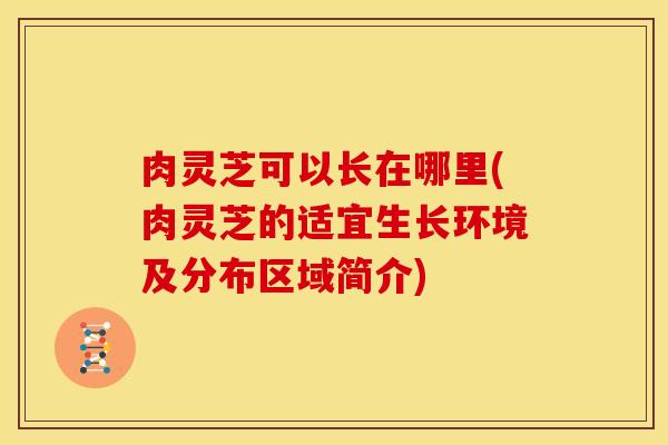 肉灵芝可以长在哪里(肉灵芝的适宜生长环境及分布区域简介) 肉灵芝可以长在哪里(肉灵芝的适宜生长环境及分布区域简介)