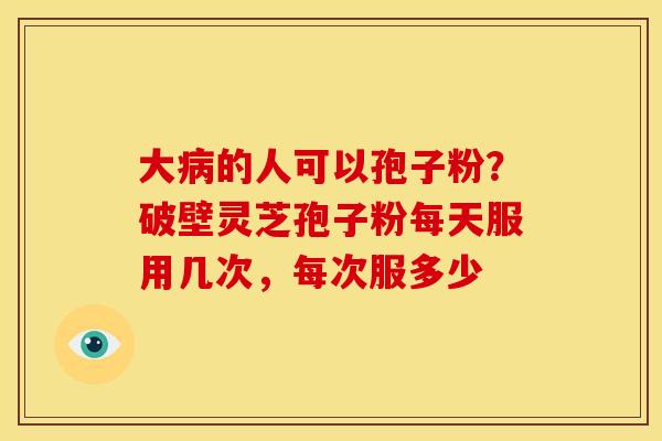 大的人可以孢子粉?破壁灵芝孢子粉每天服用几次,每次服多少 大的人可以孢子粉?破壁灵芝孢子粉每天服用几次,每次服多少