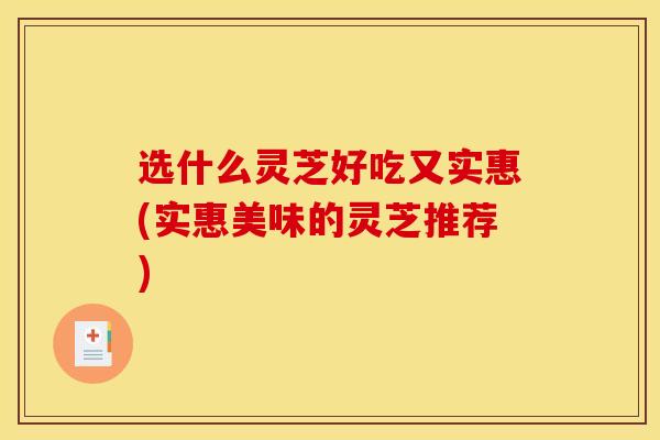 选什么灵芝好吃又实惠(实惠美味的灵芝推荐) 选什么灵芝好吃又实惠(实惠美味的灵芝推荐)