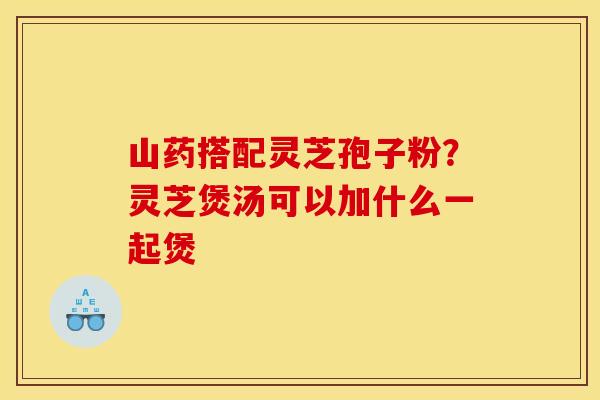 山药搭配灵芝孢子粉?灵芝煲汤可以加什么一起煲 山药搭配灵芝孢子粉?灵芝煲汤可以加什么一起煲
