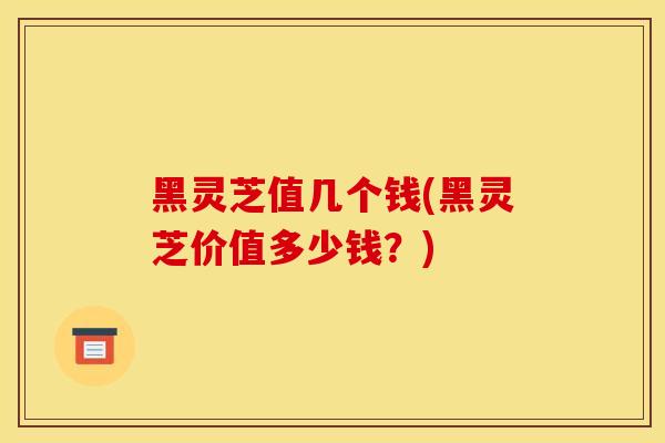 黑灵芝值几个钱(黑灵芝价值多少钱?) 黑灵芝值几个钱(黑灵芝价值多少钱?)