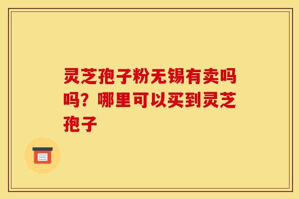 灵芝孢子粉无锡有卖吗吗？哪里可以买到灵芝孢子