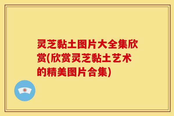 灵芝黏土图片大全集欣赏(欣赏灵芝黏土艺术的精美图片合集) 灵芝黏土图片大全集欣赏(欣赏灵芝黏土艺术的精美图片合集)