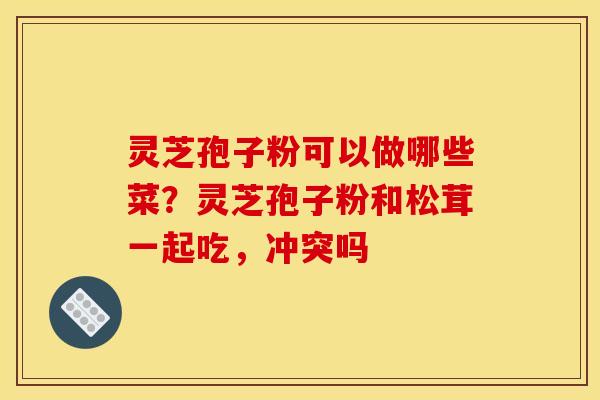 灵芝孢子粉可以做哪些菜?灵芝孢子粉和松茸一起吃,冲突吗 灵芝孢子粉可以做哪些菜?灵芝孢子粉和松茸一起吃,冲突吗