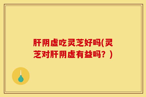 阴虚吃灵芝好吗(灵芝对阴虚有益吗？)