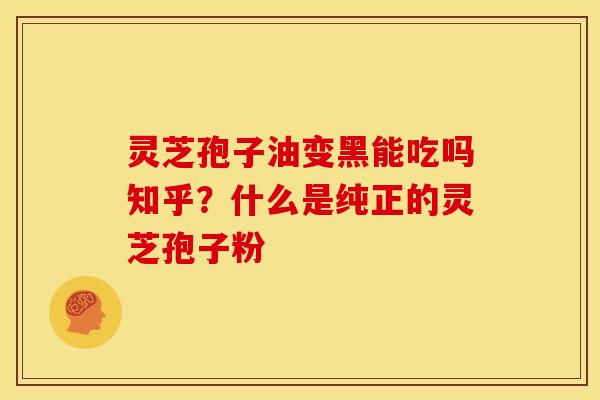 灵芝孢子油变黑能吃吗知乎?什么是纯正的灵芝孢子粉 灵芝孢子油变黑能吃吗知乎?什么是纯正的灵芝孢子粉