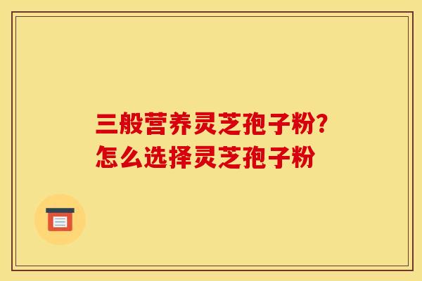 三般营养灵芝孢子粉?怎么选择灵芝孢子粉 三般营养灵芝孢子粉?怎么选择灵芝孢子粉