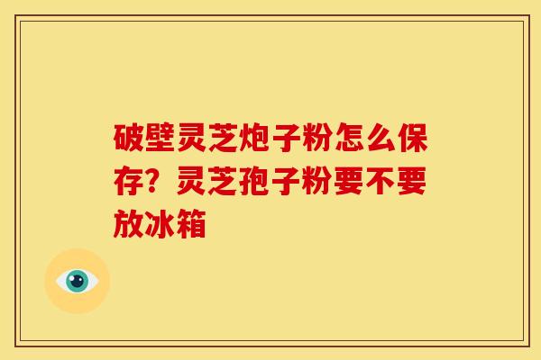 破壁灵芝炮子粉怎么保存?灵芝孢子粉要不要放冰箱 破壁灵芝炮子粉怎么保存?灵芝孢子粉要不要放冰箱