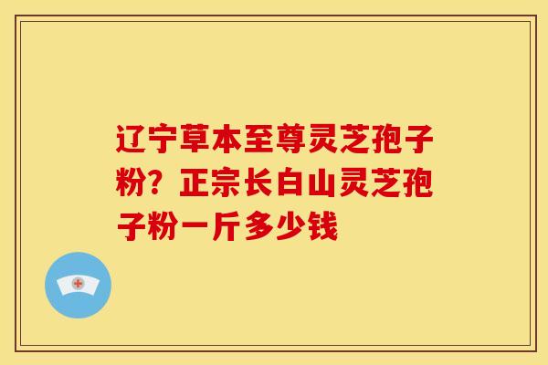 辽宁草本至尊灵芝孢子粉?正宗长白山灵芝孢子粉一斤多少钱 辽宁草本至尊灵芝孢子粉?正宗长白山灵芝孢子粉一斤多少钱