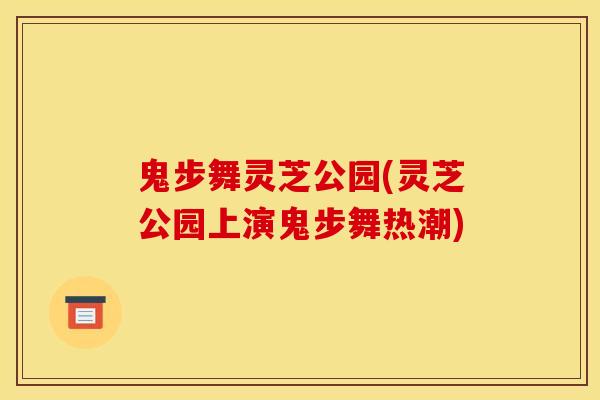 鬼步舞灵芝公园(灵芝公园上演鬼步舞热潮) 鬼步舞灵芝公园(灵芝公园上演鬼步舞热潮)