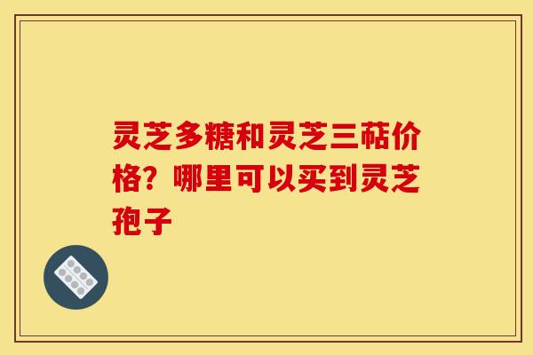 灵芝多糖和灵芝三萜价格?哪里可以买到灵芝孢子 灵芝多糖和灵芝三萜价格?哪里可以买到灵芝孢子