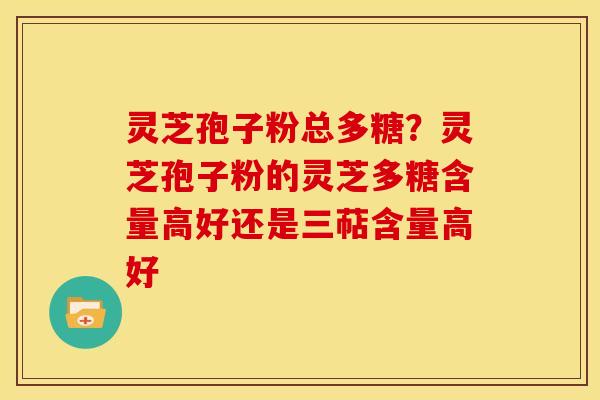 灵芝孢子粉总多糖？灵芝孢子粉的灵芝多糖含量高好还是三萜含量高好