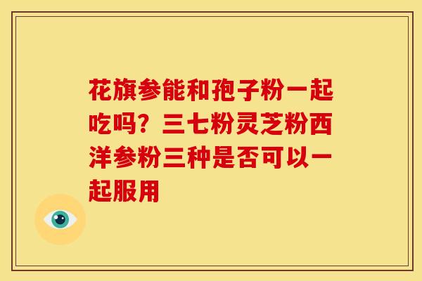 花旗参能和孢子粉一起吃吗?三七粉灵芝粉西洋参粉三种是否可以一起服用 花旗参能和孢子粉一起吃吗?三七粉灵芝粉西洋参粉三种是否可以一起服用
