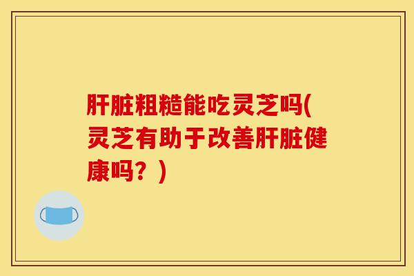 粗糙能吃灵芝吗(灵芝有助于改善健康吗？)