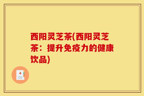 西阳灵芝茶(西阳灵芝茶:提升免疫力的健康饮品) 西阳灵芝茶(西阳灵芝茶:提升免疫力的健康饮品)