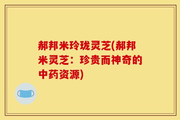 郝邦米玲珑灵芝(郝邦米灵芝:珍贵而神奇的资源) 郝邦米玲珑灵芝(郝邦米灵芝:珍贵而神奇的资源)