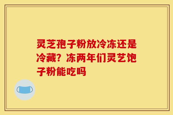 灵芝孢子粉放冷冻还是冷藏？冻两年们灵艺饱子粉能吃吗