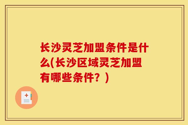 长沙灵芝加盟条件是什么(长沙区域灵芝加盟有哪些条件？)