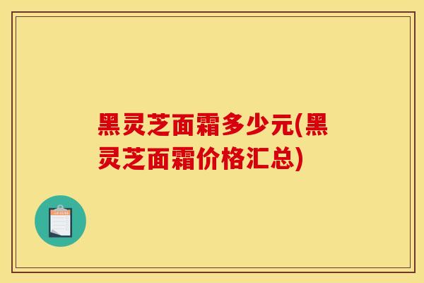 黑灵芝面霜多少元(黑灵芝面霜价格汇总) 黑灵芝面霜多少元(黑灵芝面霜价格汇总)