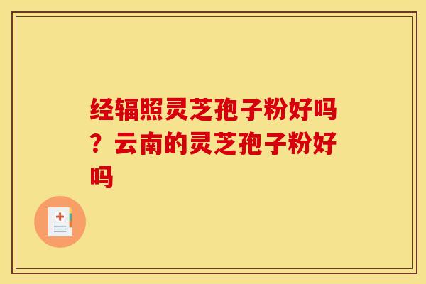 经辐照灵芝孢子粉好吗?云南的灵芝孢子粉好吗 经辐照灵芝孢子粉好吗?云南的灵芝孢子粉好吗