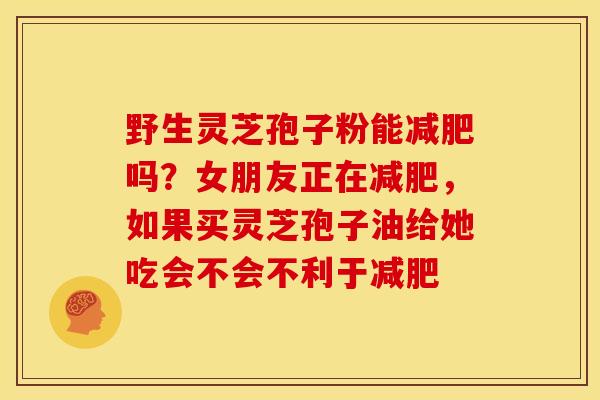 野生灵芝孢子粉能吗？女朋友正在，如果买灵芝孢子油给她吃会不会不利于