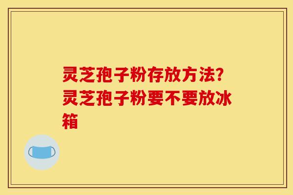 灵芝孢子粉存放方法?灵芝孢子粉要不要放冰箱 灵芝孢子粉存放方法?灵芝孢子粉要不要放冰箱
