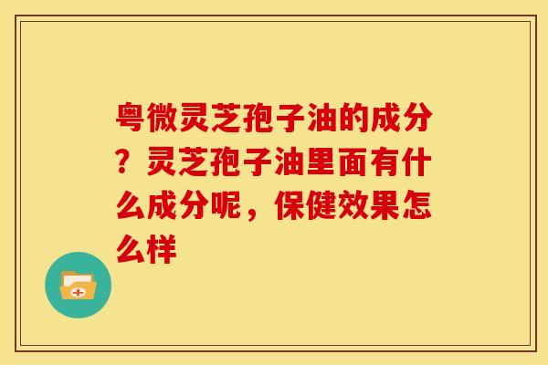 粤微灵芝孢子油的成分?灵芝孢子油里面有什么成分呢,保健效果怎么样 粤微灵芝孢子油的成分?灵芝孢子油里面有什么成分呢,保健效果怎么样