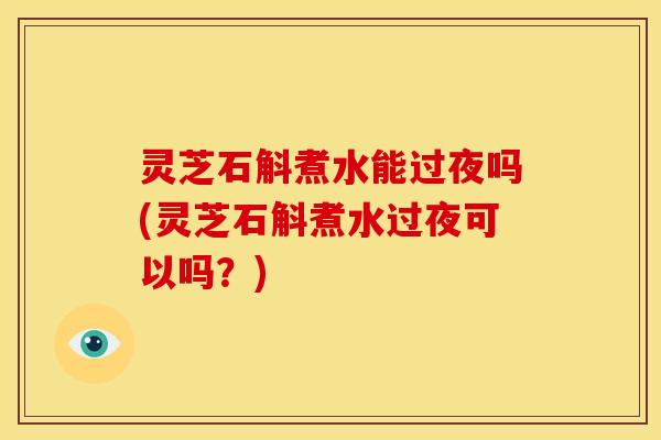 灵芝石斛煮水能过夜吗(灵芝石斛煮水过夜可以吗？)