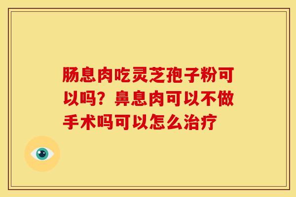 肠息肉吃灵芝孢子粉可以吗？鼻息肉可以不做手术吗可以怎么