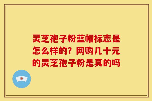 灵芝孢子粉蓝帽标志是怎么样的?网购几十元的灵芝孢子粉是真的吗 灵芝孢子粉蓝帽标志是怎么样的?网购几十元的灵芝孢子粉是真的吗
