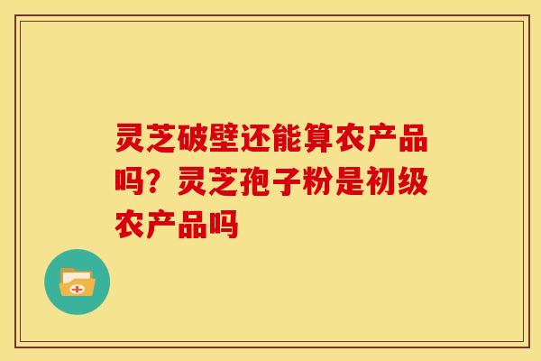 灵芝破壁还能算农产品吗?灵芝孢子粉是初级农产品吗 灵芝破壁还能算农产品吗?灵芝孢子粉是初级农产品吗