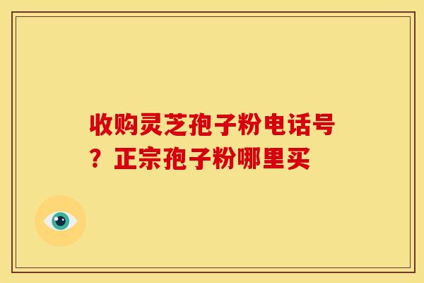 收购灵芝孢子粉电话号？正宗孢子粉哪里买