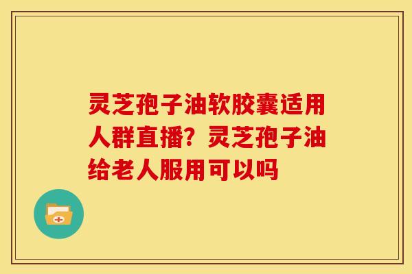 灵芝孢子油软胶囊适用人群直播？灵芝孢子油给老人服用可以吗