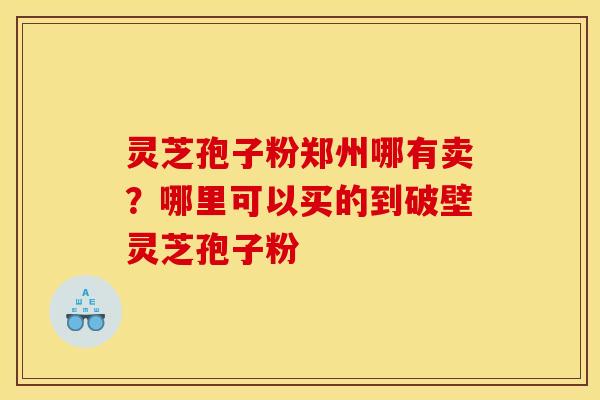 灵芝孢子粉郑州哪有卖？哪里可以买的到破壁灵芝孢子粉