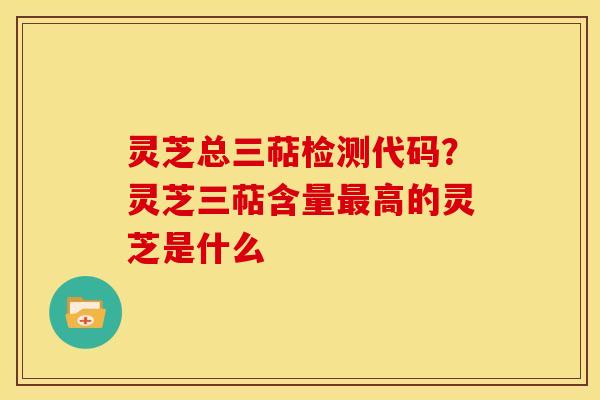 灵芝总三萜检测代码？灵芝三萜含量高的灵芝是什么