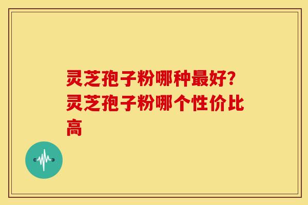 灵芝孢子粉哪种好?灵芝孢子粉哪个性价比高 灵芝孢子粉哪种好?灵芝孢子粉哪个性价比高