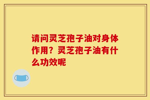 请问灵芝孢子油对身体作用?灵芝孢子油有什么功效呢 请问灵芝孢子油对身体作用?灵芝孢子油有什么功效呢