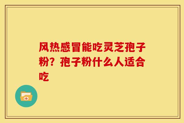 风热能吃灵芝孢子粉?孢子粉什么人适合吃 风热能吃灵芝孢子粉?孢子粉什么人适合吃