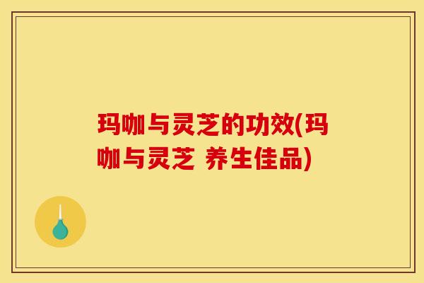 玛咖与灵芝的功效(玛咖与灵芝 养生佳品) 玛咖与灵芝的功效(玛咖与灵芝 养生佳品)