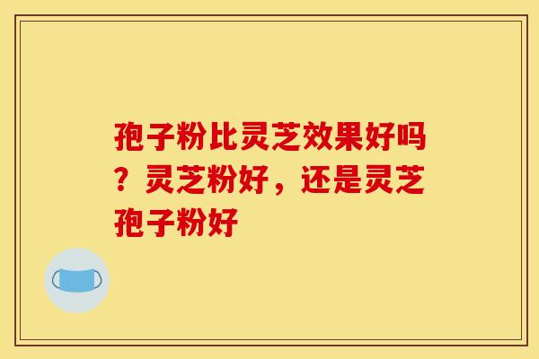 孢子粉比灵芝效果好吗?灵芝粉好,还是灵芝孢子粉好 孢子粉比灵芝效果好吗?灵芝粉好,还是灵芝孢子粉好