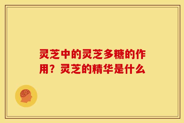 灵芝中的灵芝多糖的作用?灵芝的精华是什么 灵芝中的灵芝多糖的作用?灵芝的精华是什么