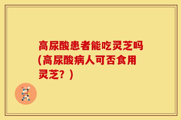 高尿酸患者能吃灵芝吗(高尿酸人可否食用灵芝?) 高尿酸患者能吃灵芝吗(高尿酸人可否食用灵芝?)
