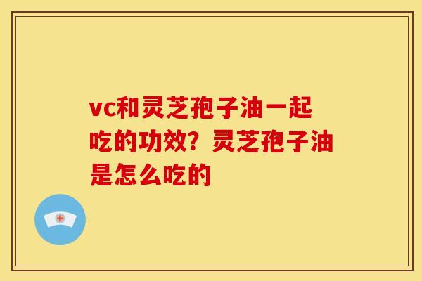 vc和灵芝孢子油一起吃的功效?灵芝孢子油是怎么吃的 vc和灵芝孢子油一起吃的功效?灵芝孢子油是怎么吃的