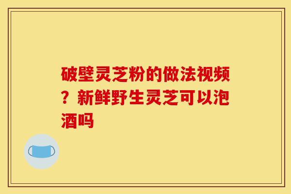 破壁灵芝粉的做法视频?新鲜野生灵芝可以泡酒吗 破壁灵芝粉的做法视频?新鲜野生灵芝可以泡酒吗