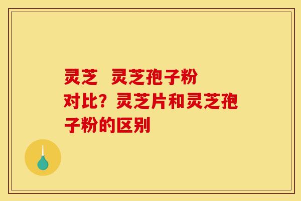 灵芝 灵芝孢子粉 对比?灵芝片和灵芝孢子粉的区别 灵芝 灵芝孢子粉 对比?灵芝片和灵芝孢子粉的区别