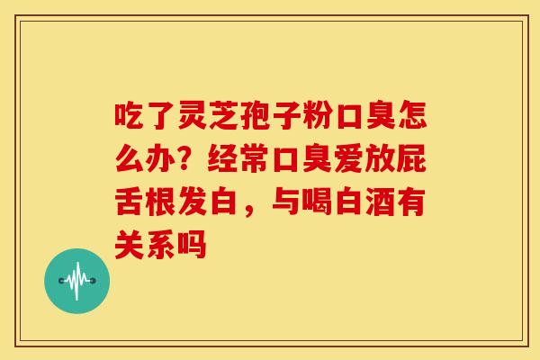 吃了灵芝孢子粉口臭怎么办?经常口臭爱放屁舌根发白,与喝白酒有关系吗 吃了灵芝孢子粉口臭怎么办?经常口臭爱放屁舌根发白,与喝白酒有关系吗
