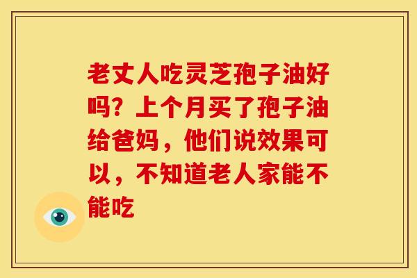 老丈人吃灵芝孢子油好吗？上个月买了孢子油给爸妈，他们说效果可以，不知道老人家能不能吃
